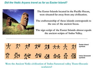 Did the Vedic Aryans travel as far as Easter Island?
The Easter Islands located in the Pacific Ocean,
were situated far away from any civilization.
The craftsmanship of these islands corresponds to
the one of the ancient Incas.
The sign script of the Easter Islands almost equals
the ancient scripts of Indus Valley.
Easter Island
symbols
Indus Saraswati
symbols
Were the Ancient Vedic civilisation of Indus Saraswati valley Trans-Oceanic
seafarers?
 