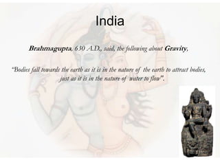 India
Brahmagupta, 630 A.D., said, the following about Gravity,
“Bodies fall towards the earth as it is in the nature of the earth to attract bodies,
just as it is in the nature of water to flow".
 