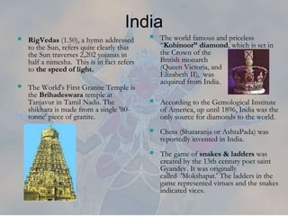  The world famous and priceless
“Kohinoor” diamond, which is set in
the Crown of the
British monarch
(Queen Victoria, and
Elizabeth II), was
acquired from India.
 According to the Gemological Institute
of America, up until 1896, India was the
only source for diamonds to the world.
 Chess (Shataranja or AshtaPada) was
reportedly invented in India.
 The game of snakes & ladders was
created by the 13th century poet saint
Gyandev. It was originally
called 'Mokshapat.' The ladders in the
game represented virtues and the snakes
indicated vices.
India
 RigVedas (1.50), a hymn addressed
to the Sun, refers quite clearly that
the Sun traverses 2,202 yojanas in
half a nimesha. This is in fact refers
to the speed of light.
 The World's First Granite Temple is
the Brihadeswara temple at
Tanjavur in Tamil Nadu. The
shikhara is made from a single '80-
tonne' piece of granite.
 