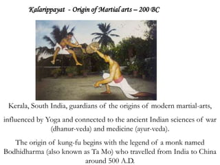 Kalarippayat - Origin of Martial arts – 200 BC
Kerala, South India, guardians of the origins of modern martial-arts,
influenced by Yoga and connected to the ancient Indian sciences of war
(dhanur-veda) and medicine (ayur-veda).
The origin of kung-fu begins with the legend of a monk named
Bodhidharma (also known as Ta Mo) who travelled from India to China
around 500 A.D.
 