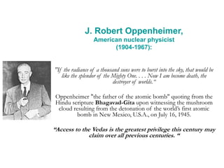 J. Robert Oppenheimer,
American nuclear physicist
(1904-1967):
"If the radiance of a thousand suns were to burst into the sky, that would be
like the splendor of the Mighty One. . . . Now I am become death, the
destroyer of worlds.“
Oppenheimer "the father of the atomic bomb" quoting from the
Hindu scripture Bhagavad-Gita upon witnessing the mushroom
cloud resulting from the detonation of the world’s first atomic
bomb in New Mexico, U.S.A., on July 16, 1945.
“Access to the Vedas is the greatest privilege this century may
claim over all previous centuries. “
 