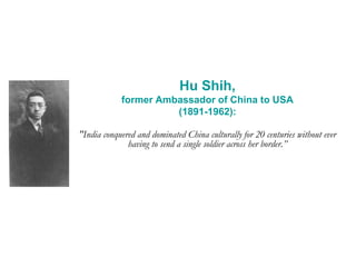 Hu Shih,
former Ambassador of China to USA
(1891-1962):
"India conquered and dominated China culturally for 20 centuries without ever
having to send a single soldier across her border.”
 