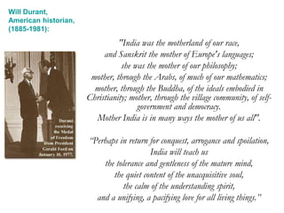 "India was the motherland of our race,
and Sanskrit the mother of Europe's languages;
she was the mother of our philosophy;
mother, through the Arabs, of much of our mathematics;
mother, through the Buddha, of the ideals embodied in
Christianity; mother, through the village community, of self-
government and democracy.
Mother India is in many ways the mother of us all".
“Perhaps in return for conquest, arrogance and spoilation,
India will teach us
the tolerance and gentleness of the mature mind,
the quiet content of the unacquisitive soul,
the calm of the understanding spirit,
and a unifying, a pacifying love for all living things.”
Will Durant,
American historian,
(1885-1981):
 