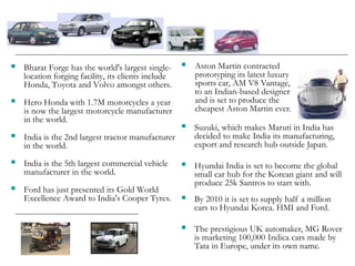  Bharat Forge has the world's largest single-
location forging facility, its clients include
Honda, Toyota and Volvo amongst others.
 Hero Honda with 1.7M motorcycles a year
is now the largest motorcycle manufacturer
in the world.
 India is the 2nd largest tractor manufacturer
in the world.
 India is the 5th largest commercial vehicle
manufacturer in the world.
 Ford has just presented its Gold World
Excellence Award to India's Cooper Tyres.
 Suzuki, which makes Maruti in India has
decided to make India its manufacturing,
export and research hub outside Japan.
 Hyundai India is set to become the global
small car hub for the Korean giant and will
produce 25k Santros to start with.
 By 2010 it is set to supply half a million
cars to Hyundai Korea. HMI and Ford.
 The prestigious UK automaker, MG Rover
is marketing 100,000 Indica cars made by
Tata in Europe, under its own name.
 Aston Martin contracted
prototyping its latest luxury
sports car, AM V8 Vantage,
to an Indian-based designer
and is set to produce the
cheapest Aston Martin ever.
 