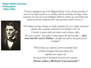 "I owed a magnificent day to the Bhagavad-Gita. It was the first of books; it
was as if an empire spoke to us, nothing small or unworthy, but large, serene,
consistent, the voice of an old intelligence which in another age and climate had
pondered and thus disposed of the same questions which exercise us.“
“The Indian teaching, through its clouds of legends, has yet a simple and grand
religion, like a queenly countenance seen through a rich veil.
It teaches to speak truth, love others, and to dispose trifles.
The East is grand - and makes Europe appear the land of trifles. ...all is
soul and the soul is Vishnu ...cheerful and noble is the genius of this
cosmogony”
“When India was explored, and the wonderful riches
of Indian theological literature found, that
dispelled once and for all,
the dream about Christianity being the sole revelation.
- Nature makes a Brahmin of me presently.”
Ralph Waldo Emerson,
Philosopher
(1803-1882):
 
