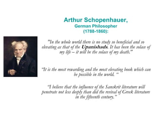 Arthur Schopenhauer,
German Philosopher
(1788-1860):
"In the whole world there is no study so beneficial and so
elevating as that of the Upanishads. It has been the solace of
my life – it will be the solace of my death."
“It is the most rewarding and the most elevating book which can
be possible in the world. “
“I believe that the influence of the Sanskrit literature will
penetrate not less deeply than did the revival of Greek literature
in the fifteenth century.”
 