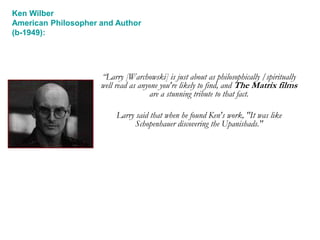 “Larry [Warchowski] is just about as philosophically /spiritually
well read as anyone you're likely to find, and The Matrix films
are a stunning tribute to that fact.
Larry said that when he found Ken's work, "It was like
Schopenhauer discovering the Upanishads."
Ken Wilber
American Philosopher and Author
(b-1949):
 