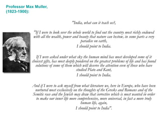 "India, what can it teach us?,
"If I were to look over the whole world to find out the country most richly endowed
with all the wealth, power and beauty that nature can bestow, in some parts a very
paradise on earth,
I should point to India.
If I were asked under what sky the human mind has most developed some of it
choicest gifts, has most deeply pondered on the greatest problems of life and has found
solutions of some of them which will deserve the attention even of those who have
studied Plato and Kant,
I should point to India.
And if I were to ask myself from what literature we, here in Europe, who have been
nurtured most exclusively on the thoughts of the Greeks and Romans and of the
Semitic race and the Jewish may draw that corrective which is most wanted in order
to make our inner life more comprehensive, more universal, in fact a more truly
human life, again,
I should point to India".
Professor Max Muller,
(1823-1900):
 