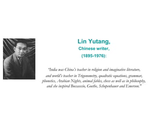 Lin Yutang,
Chinese writer,
(1895-1976):
“India was China’s teacher in religion and imaginative literature,
and world’s teacher in Trigonometry, quadratic equations, grammar,
phonetics, Arabian Nights, animal fables, chess as well as in philosophy,
and she inspired Boccasccio, Goethe, Schopenhauer and Emerson."
 