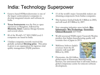 India: Technology Superpower
 Geneva-based STMicroelectronics is one of
the largest semiconductor companies to
develop integrated circuits and software in
India.
 Texas Instruments was the first to open
operations in Bangalore, followed by
Motorola, Intel, Cadence Design Systems
and several others.
 80 of the World’s 117 SEI CMM Level-5
companies are based in India.
 5 Indian companies recently received the
globally acclaimed Deming prize. This prize
is given to an organization for rigorous total
quality management (TQM) practices.
 15 of the world's major Automobile makers are
obtaining components from Indian companies.
 This business fetched India $1.5 Billion in 2003,
and will reach $15 Billion by 2007.
 New emerging industries areas include, Bio-
Informatics, Bio-Technology, Genomics,
Clinical Research and Trials.
 World-renowned TQM expert Yasutoshi Washio
predicts that Indian manufacturing quality will
overtake that of Japan in 2013.
 McKinsey believes India's
revenues from the IT
industry will reach $87
Billion by 2008.
 Flextronics, the $14 billion
global major in Electronic Manufacturing
Services, has announced that it will make India a
global competence centre for telecom software
development.
 
