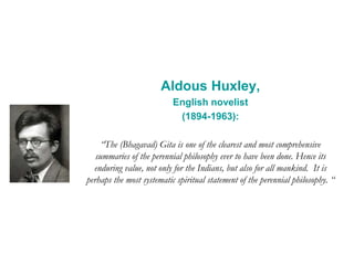 Aldous Huxley,
English novelist
(1894-1963):
“The (Bhagavad) Gita is one of the clearest and most comprehensive
summaries of the perennial philosophy ever to have been done. Hence its
enduring value, not only for the Indians, but also for all mankind. It is
perhaps the most systematic spiritual statement of the perennial philosophy. “
 