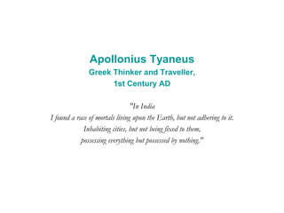 Apollonius Tyaneus
Greek Thinker and Traveller,
1st Century AD
"In India
I found a race of mortals living upon the Earth, but not adhering to it.
Inhabiting cities, but not being fixed to them,
possessing everything but possessed by nothing."
 