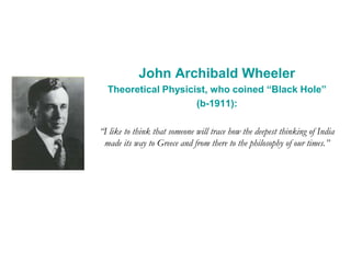 John Archibald Wheeler
Theoretical Physicist, who coined “Black Hole”
(b-1911):
“I like to think that someone will trace how the deepest thinking of India
made its way to Greece and from there to the philosophy of our times.”
 