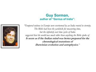 Guy Sorman,
author of “Genius of India”:
“Temporal notions in Europe were overturned by an India rooted in eternity.
The Bible had been the yardstick for measuring time,
but the infinitely vast time cycles of India
suggested that the world was much older than anything the Bible spoke of.
It seem as if the Indian mind was better prepared for the
chronological mutations of
Darwinian evolution and astrophysics.”
 