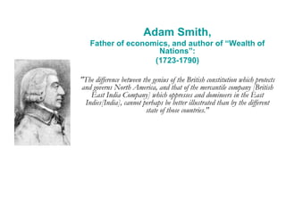 Adam Smith,
Father of economics, and author of “Wealth of
Nations”:
(1723-1790)
"The difference between the genius of the British constitution which protects
and governs North America, and that of the mercantile company [British
East India Company] which oppresses and domineers in the East
Indies[India], cannot perhaps be better illustrated than by the different
state of those countries."
 