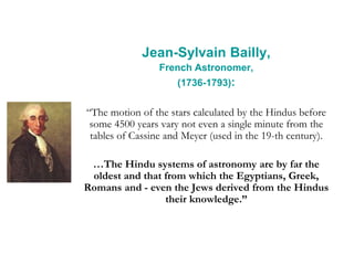 Jean-Sylvain Bailly,
French Astronomer,
(1736-1793):
“The motion of the stars calculated by the Hindus before
some 4500 years vary not even a single minute from the
tables of Cassine and Meyer (used in the 19-th century).
…The Hindu systems of astronomy are by far the
oldest and that from which the Egyptians, Greek,
Romans and - even the Jews derived from the Hindus
their knowledge.”
 