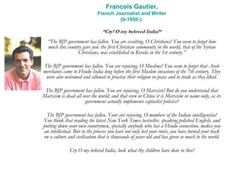 Francois Gautier,
French Journalist and Writer
(b-1950-):
“Cry! O my beloved India!“
“The BJP government has fallen. You are exulting, O Christians! You seem to forget how
much this country gave you: the first Christian community in the world, that of the Syrian
Christians, was established in Kerala in the 1st century.”
The BJP government has fallen. You are rejoicing, O Muslims! You seem to forget that Arab
merchants came to Hindu India long before the first Muslim invasions of the 7th century. They
were also welcomed and allowed to practise their religion in peace and to trade as they liked.
The BJP government has fallen. You are rejoicing, O Marxists! But do you understand that
Marxism is dead all over the world; and that even in China it is Marxism in name only, as its
government actually implements capitalist policies?
The BJP government has fallen. Your are rejoicing, O members of the Indian intelligentsia!
You think that reading the latest New York Times bestseller, speaking polished English, and
putting down your own countrymen, specially anybody who has a Hindu connection, makes you
an intellectual. But in the process you have not only lost your roots, you have turned your back
on a culture and civilisation that is thousands of years old and has given so much to the world.
Cry O my beloved India, look what thy children have done to thee!
 
