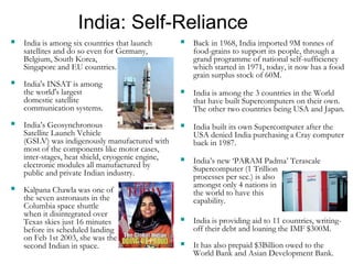 India: Self-Reliance
 India is among six countries that launch
satellites and do so even for Germany,
Belgium, South Korea,
Singapore and EU countries.
 India's INSAT is among
the world's largest
domestic satellite
communication systems.
 India’s Geosynchronous
Satellite Launch Vehicle
(GSLV) was indigenously manufactured with
most of the components like motor cases,
inter-stages, heat shield, cryogenic engine,
electronic modules all manufactured by
public and private Indian industry.
 Kalpana Chawla was one of
the seven astronauts in the
Columbia space shuttle
when it disintegrated over
Texas skies just 16 minutes
before its scheduled landing
on Feb 1st 2003, she was the
second Indian in space.
 Back in 1968, India imported 9M tonnes of
food-grains to support its people, through a
grand programme of national self-sufficiency
which started in 1971, today, it now has a food
grain surplus stock of 60M.
 India is among the 3 countries in the World
that have built Supercomputers on their own.
The other two countries being USA and Japan.
 India built its own Supercomputer after the
USA denied India purchasing a Cray computer
back in 1987.
 India’s new ‘PARAM Padma’ Terascale
Supercomputer (1 Trillion
processes per sec.) is also
amongst only 4 nations in
the world to have this
capability.
 India is providing aid to 11 countries, writing-
off their debt and loaning the IMF $300M.
 It has also prepaid $3Billion owed to the
World Bank and Asian Development Bank.
 