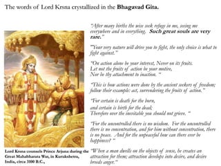“After many births the wise seek refuge in me, seeing me
everywhere and in everything. Such great souls are very
rare.”
"Your very nature will drive you to fight, the only choice is what to
fight against.”
“On action alone be your interest, Never on its fruits.
Let not the fruits of action be your motive,
Nor be thy attachment to inaction. “
“This is how actions were done by the ancient seekers of freedom;
follow their example: act, surrendering the fruits of action.”
“For certain is death for the born,
and certain is birth for the dead;
Therefore over the inevitable you should not grieve. “
“For the uncontrolled there is no wisdom. For the uncontrolled
there is no concentration, and for him without concentration, there
is no peace. And for the unpeaceful how can there ever be
happiness? “
“When a man dwells on the objects of sense, he creates an
attraction for them; attraction develops into desire, and desire
breeds anger.“
The words of Lord Krsna crystallized in the Bhagavad Gita.
Lord Krsna counsels Prince Arjuna during the
Great Mahabharata War, in Kurukshetra,
India, circa 3100 B.C.,
 