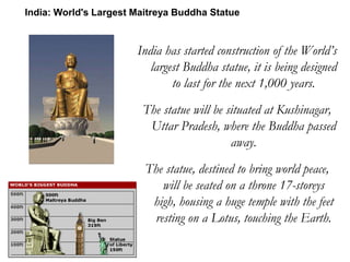India has started construction of the World’s
largest Buddha statue, it is being designed
to last for the next 1,000 years.
The statue will be situated at Kushinagar,
Uttar Pradesh, where the Buddha passed
away.
The statue, destined to bring world peace,
will be seated on a throne 17-storeys
high, housing a huge temple with the feet
resting on a Lotus, touching the Earth.
India: World's Largest Maitreya Buddha Statue
 