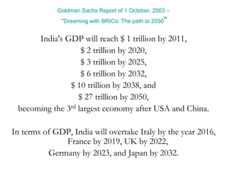 Goldman Sachs Report of 1 October, 2003 –
"Dreaming with BRICs: The path to 2050"
India's GDP will reach $ 1 trillion by 2011,
$ 2 trillion by 2020,
$ 3 trillion by 2025,
$ 6 trillion by 2032,
$ 10 trillion by 2038, and
$ 27 trillion by 2050,
becoming the 3rd largest economy after USA and China.
In terms of GDP, India will overtake Italy by the year 2016,
France by 2019, UK by 2022,
Germany by 2023, and Japan by 2032.
 