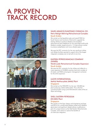 8
SAUDI ARAMCO/SUMITOMO CHEMICAL CO.
Petro Rabigh Refining/Petrochemical Complex
Saudi Arabia
We carried out the feasibility study and overall FEED for
Saudi Aramco and Sumitomo Chemical to upgrade the
existing refinery to produce ethylene and propylene
petrochemical plant feedstocks for the associated world-scale
ethylene complex, based around a 1.3 mtpa ethane cracker
to produce polyethylene and mono-ethylene glycol.
We were the EPC contractor for the very significant utilities
and offsites facilities required to support one of the largest
integrated complexes ever to be built at one time.
EASTERN PETROCHEMICALS COMPANY
(SHARQ)
World-scale Petrochemical Complex Expansion
Saudi Arabia
We were the EPC contractor for the utilities and offsite for a
major expansion at SHARQ’s existing chemicals complex at
Al-Jubail, and FEED and program management contractor
for the entire expansion.
LUCITE INTERNATIONAL
Methyl Methacrylate (MMA) Plant
Singapore
We carried out the FEED/EPC for the new 120,000 tpa
plant producing methyl methacrylate. This is the first
commercial plant using Lucite International’s state-of-the-art
Alpha technology.
SHELL EASTERN PETROLEUM
EO/MEG Plant
Singapore
We carried out the basic design and engineering package,
and EPCm for a world-scale ethylene oxide/mono-ethylene
glycol plant and significant related refinery modifications,
part of a project known as the Shell Eastern Petrochemicals
Complex, which plans to capture the benefits of
oil-chemicals integration.
A PROVEN
TRACK RECORD
 