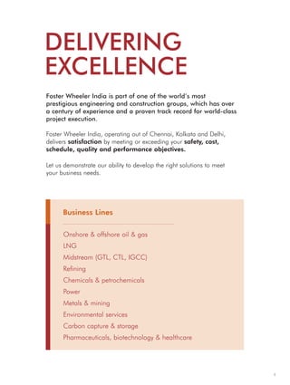 DELIVERING
EXCELLENCE
Onshore & offshore oil & gas
LNG
Midstream (GTL, CTL, IGCC)
Refining
Chemicals & petrochemicals
Power
Metals & mining
Environmental services
Carbon capture & storage
Pharmaceuticals, biotechnology & healthcare
1
Business Lines
Foster Wheeler India is part of one of the world’s most
prestigious engineering and construction groups, which has over
a century of experience and a proven track record for world-class
project execution.
Foster Wheeler India, operating out of Chennai, Kolkata and Delhi,
delivers satisfaction by meeting or exceeding your safety, cost,
schedule, quality and performance objectives.
Let us demonstrate our ability to develop the right solutions to meet
your business needs.
 