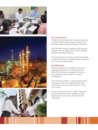 3
Our Commitment
To deliver client satisfaction by meeting or exceeding
our clients’ health, safety and environmental, cost,
schedule, quality and plant performance objectives.
Foster Wheeler India has complete project execution
capability, with the added value of local knowledge,
flexibility and speed of response.
This local execution is backed up by the huge wealth
of technical expertise and project execution experience
of our teams around the world.
Our Reputation
We have worked hard to establish our local and
international reputation as a world-class study,
FEED, EPC and project management contractor –
we constantly strive to achieve and maintain
this reputation.
We invest time and effort in capturing lessons learnt,
sharing best practice and applying proven value
improvement practices to deliver value for money
to our clients.
We are extremely proud of our health, safety and
environmental achievements. Globally, our E&C
business has won more than 150 international
HSE awards.
 