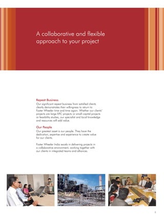 5
A collaborative and flexible
approach to your project
Repeat Business
Our significant repeat business from satisfied clients
clearly demonstrates their willingness to return to
Foster Wheeler time and time again. Whether our clients’
projects are large EPC projects or small capital projects
or feasibility studies, our specialist and local knowledge
and resources will add value.
Our People
Our greatest asset is our people. They have the
dedication, expertise and experience to create value
for our clients.
Foster Wheeler India excels in delivering projects in
a collaborative environment, working together with
our clients in integrated teams and alliances.
 