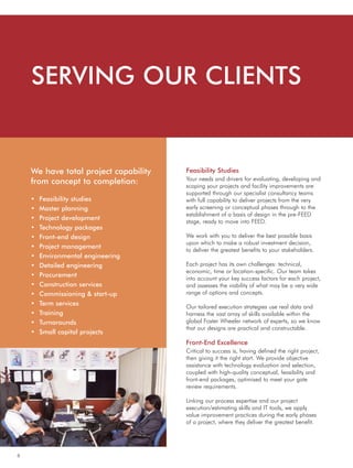 6
• Feasibility studies
• Master planning
• Project development
• Technology packages
• Front-end design
• Project management
• Environmental engineering
• Detailed engineering
• Procurement
• Construction services
• Commissioning & start-up
• Term services
• Training
• Turnarounds
• Small capital projects
Feasibility Studies
Your needs and drivers for evaluating, developing and
scoping your projects and facility improvements are
supported through our specialist consultancy teams
with full capability to deliver projects from the very
early screening or conceptual phases through to the
establishment of a basis of design in the pre-FEED
stage, ready to move into FEED.
We work with you to deliver the best possible basis
upon which to make a robust investment decision,
to deliver the greatest benefits to your stakeholders.
Each project has its own challenges: technical,
economic, time or location-specific. Our team takes
into account your key success factors for each project,
and assesses the viability of what may be a very wide
range of options and concepts.
Our tailored execution strategies use real data and
harness the vast array of skills available within the
global Foster Wheeler network of experts, so we know
that our designs are practical and constructable.
Front-End Excellence
Critical to success is, having defined the right project,
then giving it the right start. We provide objective
assistance with technology evaluation and selection,
coupled with high-quality conceptual, feasibility and
front-end packages, optimised to meet your gate
review requirements.
Linking our process expertise and our project
execution/estimating skills and IT tools, we apply
value improvement practices during the early phases
of a project, where they deliver the greatest benefit.
SERVING OUR CLIENTS
We have total project capability
from concept to completion:
 