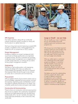 7
EPC Expertise
Our Indian operation, along with our world-wide
network of execution centers, provides our clients with
local access to our global resources.
We have a long track record of executing successful EPC
projects, completed on time, meeting aggressive cost
targets but with no compromise on HSE or quality.
Project Management
Excellence underpins our project management track
record and contributes significantly to our high level
of repeat business. We have a reputation for providing
world-class project management, as an integral part of
our EPC project execution, or working with our clients
as their project management consultant.
Engineering
We deliver a high quality product, with engineering
experts who design with a focus on safety, cost,
constructability and operability. We think it’s important
that engineers follow the job through to site and take
an active role in construction and commissioning.
Procurement
With our global network of procurement centers and our
local knowledge, supported by e-procurement, we have
the expertise, negotiating power and flexibility to match
the supply of materials and services to our clients’ cost,
schedule, quality, local content and export credit needs.
Construction & Commissioning
There’s a focus on construction and commissioning from
day one of our projects. Our construction management
personnel are highly experienced and culturally-aware
professionals with a ‘can do’ mentality, who expect the
same world-class standards on their construction sites,
world-wide.
Large or Small - we can help
We can handle your major investments
but you will probably have small
capital projects and maintenance-type
programs too.
Who do you turn to for these important
projects? Small, low-cost providers may
seem like the right answer, but they
often lack the experienced resources
you really need. And the rework can
hurt your budget and schedule.
What you really need is a contractor
who understands that small capital
projects are different. A contractor
with the breadth of resources and
expertise, one who knows that
responsive, efficient and safe are
not mutually exclusive items on small
capital projects.
We believe we have this understanding
and have worked with clients under
a range of different contractual
arrangements, such as alliances,
partnerships and long-term agreements,
to deliver a competitive, flexible and
responsive service for challenging small
capital or maintenance-type programs.
 