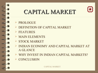 CAPITAL MARKET
 PROLOGUE
 DEFINITION OF CAPITAL MARKET
 FEATURES
 MAIN ELEMENTS
 STOCK MARKET
 INDIAN ECONOMY AND CAPITAL MARKET AT
  A GLANCE
 WHY INVEST IN INDIAN CAPITAL MARKETS?
 CONCLUSION

                 CAPITAL MARKET
 