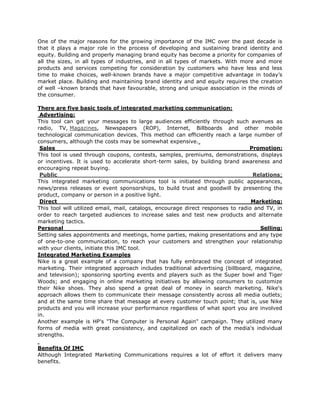 One of the major reasons for the growing importance of the IMC over the past decade is
that it plays a major role in the process of developing and sustaining brand identity and
equity. Building and properly managing brand equity has become a priority for companies of
all the sizes, in all types of industries, and in all types of markets. With more and more
products and services competing for consideration by customers who have less and less
time to make choices, well-known brands have a major competitive advantage in today’s
market place. Building and maintaining brand identity and and equity requires the creation
of well –known brands that have favourable, strong and unique association in the minds of
the consumer.

There are five basic tools of integrated marketing communication:
 Advertising:
This tool can get your messages to large audiences efficiently through such avenues as
radio, TV, Magazines, Newspapers (ROP), Internet, Billboards and other mobile
technological communication devices. This method can efficiently reach a large number of
consumers, although the costs may be somewhat expensive.
 Sales                                                                           Promotion:
This tool is used through coupons, contests, samples, premiums, demonstrations, displays
or incentives. It is used to accelerate short-term sales, by building brand awareness and
encouraging repeat buying.
 Public                                                                           Relations:
This integrated marketing communications tool is initiated through public appearances,
news/press releases or event sponsorships, to build trust and goodwill by presenting the
product, company or person in a positive light.
 Direct                                                                           Marketing:
This tool will utilized email, mail, catalogs, encourage direct responses to radio and TV, in
order to reach targeted audiences to increase sales and test new products and alternate
marketing tactics.
Personal                                                                             Selling:
Setting sales appointments and meetings, home parties, making presentations and any type
of one-to-one communication, to reach your customers and strengthen your relationship
with your clients, initiate this IMC tool.
Integrated Marketing Examples
Nike is a great example of a company that has fully embraced the concept of integrated
marketing. Their integrated approach includes traditional advertising (billboard, magazine,
and television); sponsoring sporting events and players such as the Super bowl and Tiger
Woods; and engaging in online marketing initiatives by allowing consumers to customize
their Nike shoes. They also spend a great deal of money in search marketing. Nike's
approach allows them to communicate their message consistently across all media outlets;
and at the same time share that message at every customer touch point; that is, use Nike
products and you will increase your performance regardless of what sport you are involved
in.
Another example is HP's "The Computer is Personal Again" campaign. They utilized many
forms of media with great consistency, and capitalized on each of the media's individual
strengths.

Benefits Of IMC
Although Integrated Marketing Communications requires a lot of effort it delivers many
benefits.
 