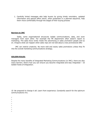 1. Carefully linked messages also help buyers by giving timely reminders, updated
      information and special offers which, when presented in a planned sequence, help
      them move comfortably through the stages of their buying process




Barriers to IMC

      Sadly, some organisational structures isolate communications, data, and even
managers from each other. For example the PR department often doesn’t report to
marketing. The sales force rarely meets the advertising or sales promotion people and so
on. Imagine what can happen when sales reps are not told about a new promotional offer

      IMC can restrict creativity. No more wild and wacky sales promotions unless they fit
into the overall marketing communications strategy.




GOLDEN RULES:

Despite the many benefits of Integrated Marketing Communications (or IMC); there are also
many barriers. Here’s how you can ensure you become integrated and stay integrated – 10
Golden Rules of Integration.




10 Be prepared to change it all. Learn from experience. Constantly search for the optimum
communications mix.
 