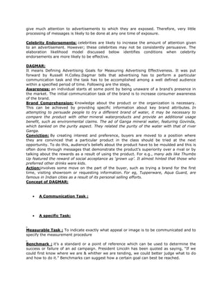 give much attention to advertisements to which they are exposed. Therefore, very little
processing of messages is likely to be done at any one time of exposure.

Celebrity Endorsements: celebrities are likely to increase the amount of attention given
to an advertisement. However; these celebrities may not be consistently persuasive. The
elaboration likelihood model discussed below identifies conditions when celebrity
endorsements are more likely to be effective.

DAGMAR:
It means Defining Advertising Goals for Measuring Advertising Effectiveness. It was put
forward by Russell H.Colley.Dagmar tells that advertising has to perform a particular
communication task and the task has to be accomplished among a well defined audience
within a specified period of time. Following are the steps,
Awareness: an individual starts at some point by being unaware of a brand’s presence in
the market. The initial communication task of the brand is to increase consumer awareness
of the brand.
Brand Comprehension: Knowledge about the product or the organization is necessary.
This can be achieved by providing specific information about key brand attributes. In
attempting to persuade people to try a different brand of water, it may be necessary to
compare the product with other mineral waterproducts and provide an additional usage
benefit, such as environmental claims. The ad of Ganga mineral water, featuring Govinda,
which banked on the purity aspect. They related the purity of the water with that of river
Ganga.
Conviction: By creating interest and preference, buyers are moved to a position where
they are convinced that a particular product in the class should be tried at the next
opportunity. To do this, audience’s beliefs about the product have to be moulded and this is
often done through messages that demonstrate the product’s superiority over a rival or by
talking about the rewards as a result of using the product. For e.g., many ads like Thumbs
Up featured the reward of social acceptance as ‘grown up’. It almost hinted that those who
preferred other drinks were kids.
Action:involves some move on the part of the buyer, such as trying a brand for the first
time, visiting showroom or requesting information. For eg, Tupperware, Aqua Guard, are
famous in Indian cities as a result of its personal selling efforts.
Concept of DAGMAR:


       A Communication Task :




       A specific Task:


Measurable Task : To indicate exactly what appeal or image is to be communicated and to
specify the measurement procedure

Benchmark : it’s a standard or a point of reference which can be used to determine the
success or failure of an ad campaign. President Lincoln has been quoted as saying, “If we
could first know where we are & whither we are tending, we could better judge what to do
and how to do it.” Benchmarks can suggest how a certain goal can best be reached.
 