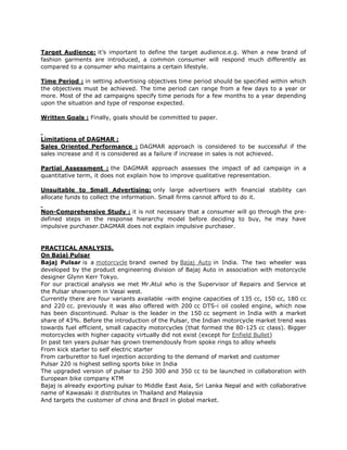 Target Audience: it’s important to define the target audience.e.g. When a new brand of
fashion garments are introduced, a common consumer will respond much differently as
compared to a consumer who maintains a certain lifestyle.

Time Period : in setting advertising objectives time period should be specified within which
the objectives must be achieved. The time period can range from a few days to a year or
more. Most of the ad campaigns specify time periods for a few months to a year depending
upon the situation and type of response expected.

Written Goals : Finally, goals should be committed to paper.


Limitations of DAGMAR :
Sales Oriented Performance : DAGMAR approach is considered to be successful if the
sales increase and it is considered as a failure if increase in sales is not achieved.

Partial Assessment : the DAGMAR approach assesses the impact of ad campaign in a
quantitative term, it does not explain how to improve qualitative representation.

Unsuitable to Small Advertising: only large advertisers with financial stability can
allocate funds to collect the information. Small firms cannot afford to do it.

Non-Comprehensive Study : it is not necessary that a consumer will go through the pre-
defined steps in the response hierarchy model before deciding to buy, he may have
impulsive purchaser.DAGMAR does not explain impulsive purchaser.


PRACTICAL ANALYSIS.
On Bajaj Pulsar
Bajaj Pulsar is a motorcycle brand owned by Bajaj Auto in India. The two wheeler was
developed by the product engineering division of Bajaj Auto in association with motorcycle
designer Glynn Kerr Tokyo.
For our practical analysis we met Mr.Atul who is the Supervisor of Repairs and Service at
the Pulsar showroom in Vasai west.
Currently there are four variants available -with engine capacities of 135 cc, 150 cc, 180 cc
and 220 cc. previously it was also offered with 200 cc DTS-i oil cooled engine, which now
has been discontinued. Pulsar is the leader in the 150 cc segment in India with a market
share of 43%. Before the introduction of the Pulsar, the Indian motorcycle market trend was
towards fuel efficient, small capacity motorcycles (that formed the 80-125 cc class). Bigger
motorcycles with higher capacity virtually did not exist (except for Enfield Bullet)
In past ten years pulsar has grown tremendously from spoke rings to alloy wheels
From kick starter to self electric starter
From carburettor to fuel injection according to the demand of market and customer
Pulsar 220 is highest selling sports bike in India
The upgraded version of pulsar to 250 300 and 350 cc to be launched in collaboration with
European bike company KTM
Bajaj is already exporting pulsar to Middle East Asia, Sri Lanka Nepal and with collaborative
name of Kawasaki it distributes in Thailand and Malaysia
And targets the customer of china and Brazil in global market.
 