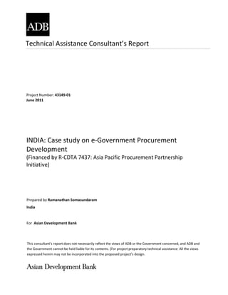 Technical Assistance Consultant’s Report
This consultant’s report does not necessarily reflect the views of ADB or the Government concerned, and ADB and
the Government cannot be held liable for its contents. (For project preparatory technical assistance: All the views
expressed herein may not be incorporated into the proposed project’s design.
Project Number: 43149-01
June 2011
INDIA: Case study on e-Government Procurement
Development
(Financed by R-CDTA 7437: Asia Pacific Procurement Partnership
Initiative)
Prepared by Ramanathan Somasundaram
India
For Asian Development Bank
 