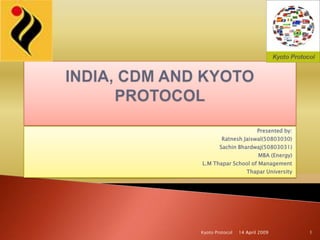 INDIA, CDM AND KYOTO PROTOCOL  Presented by: Ratnesh Jaiswal(50803030) Sachin Bhardwaj(50803031) MBA (Energy) L.M Thapar School of Management Thapar University 14 April 2009 1 Kyoto Protocol 