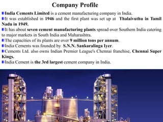 Company Profile
India Cements Limited is a cement manufacturing company in India.
It was established in 1946 and the first plant was set up at Thalaivuthu in Tamil
Nadu in 1949.
It has about seven cement manufacturing plants spread over Southern India catering
to major markets in South India and Maharashtra.
The capacities of its plants are over 9 million tons per annum.
India Cements was founded by S.N.N. Sankaralinga Iyer.
Cements Ltd. also owns Indian Premier League's Chennai franchise, Chennai Super
Kings.
India Cement is the 3rd largest cement company in India.
 