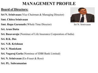 MANAGEMENT PROFILE
Board of Directors:
Sri N. Srinivasan (Vice Chairman & Managing Director)
Smt. Chitra Srinivasan
Smt. Rupa Gurunath (Whole Time Director) Sri N. Srinivasan
Sri. Arun Datta
Sri. Basavaraju (Nominee of Life Insurance Corporation of India)
Sri. R.K. Das
Sri. N.R. Krishnan
Sri. V. Manickam
Sri. Nagaraj Garla (Nominee of IDBI Bank Limited)
Sri. N. Srinivasan (Ex-Fraser & Ross)
Sri. PL. Subramanian
 