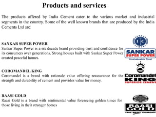 Products and services
The products offered by India Cement cater to the various market and industrial
segments in the country. Some of the well known brands that are produced by the India
Cements Ltd are:
SANKAR SUPER POWER
Sankar Super Power is a six decade brand providing trust and confidence for
its consumers over generations. Strong houses built with Sankar Super Power
created peaceful homes.
COROMANDEL KING
Coromandel is a brand with rationale value offering reassurance for the
strength and durability of cement and provides value for money.
RAASI GOLD
Raasi Gold is a brand with sentimental value foreseeing golden times for
those living in their stronger homes
 
