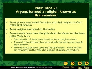 Main Idea 2:
        Aryans formed a religion known as
                  Brahmanism.

• Aryan priests were called Brahmins, and their religion is often
  called Brahmanism.
• Aryan religion was based on the Vedas.
• Aryans wrote down their thoughts about the Vedas in collections
  called Vedic texts.
   – One collection of Vedic texts describes Aryan religious rituals.
   – A second collection describes secret rituals that only certain people
     could perform.
   – The final group of Vedic texts are the Upanishads. These writings
     are reflections on the Vedas by religious students and teachers.
 