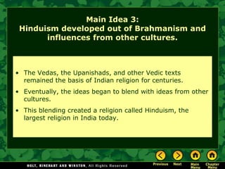 Main Idea 3:
 Hinduism developed out of Brahmanism and
       influences from other cultures.



• The Vedas, the Upanishads, and other Vedic texts
  remained the basis of Indian religion for centuries.
• Eventually, the ideas began to blend with ideas from other
  cultures.
• This blending created a religion called Hinduism, the
  largest religion in India today.
 