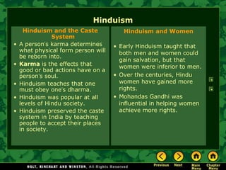 Hinduism
      Hinduism and the Caste            Hinduism and Women
                System
•   A person’s karma determines      • Early Hinduism taught that
    what physical form person will     both men and women could
    be reborn into.
                                       gain salvation, but that
•   Karma is the effects that          women were inferior to men.
    good or bad actions have on a
    person’s soul.                   • Over the centuries, Hindu
•   Hinduism teaches that one          women have gained more
    must obey one’s dharma.            rights.
•   Hinduism was popular at all      • Mohandas Gandhi was
    levels of Hindu society.           influential in helping women
•   Hinduism preserved the caste       achieve more rights.
    system in India by teaching
    people to accept their places
    in society.
 