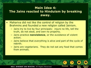 Main Idea 4:
  The Jains reacted to Hinduism by breaking
                    away.

• Mahariva did not like the control of religion by the
  Brahmins and founded a new religion called Jainism.
   – Jains try to live by four principals: injure no life, tell the
     truth, do not steal, and own no property.
   – Jains practice nonviolence, or the avoidance of violent
     action.
   – Jains believe that everything is alive and part of the cycle of
     rebirth.
   – Jains are vegetarians. They do not eat any food that comes
     from animals.
 