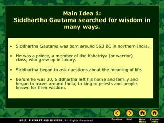 Main Idea 1:
 Siddhartha Gautama searched for wisdom in
                many ways.


• Siddhartha Gautama was born around 563 BC in northern India.

• He was a prince, a member of the Kshatriya (or warrior)
  class, who grew up in luxury.

• Siddhartha began to ask questions about the meaning of life.

• Before he was 30, Siddhartha left his home and family and
  began to travel around India, talking to priests and people
  known for their wisdom.
 