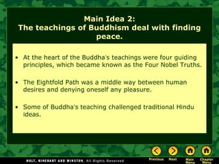Main Idea 2:
The teachings of Buddhism deal with finding
                  peace.

• At the heart of the Buddha’s teachings were four guiding
  principles, which became known as the Four Nobel Truths.

• The Eightfold Path was a middle way between human
  desires and denying oneself any pleasure.

• Some of Buddha’s teaching challenged traditional Hindu
  ideas.
 