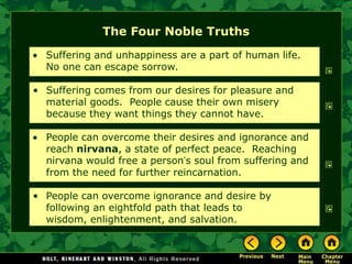 The Four Noble Truths
  Suffering and unhappiness are a part of human life.
  No one can escape sorrow.

• Suffering comes from our desires for pleasure and
  material goods. People cause their own misery
  because they want things they cannot have.

  People can overcome their desires and ignorance and
  reach nirvana, a state of perfect peace. Reaching
  nirvana would free a person’s soul from suffering and
  from the need for further reincarnation.

• People can overcome ignorance and desire by
  following an eightfold path that leads to
  wisdom, enlightenment, and salvation.
 