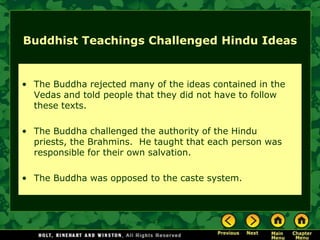 Buddhist Teachings Challenged Hindu Ideas


• The Buddha rejected many of the ideas contained in the
  Vedas and told people that they did not have to follow
  these texts.

• The Buddha challenged the authority of the Hindu
  priests, the Brahmins. He taught that each person was
  responsible for their own salvation.

• The Buddha was opposed to the caste system.
 