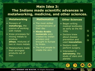 Main Idea 3:
  The Indians made scientific advances in
 metalworking, medicine, and other sciences.
  Metalworking             Mathematics           Other Sciences
• Pioneers of           • The most skilled      • Began writing
  metallurgy, the         mathematicians of       medical textbooks
  science of working      their day               as early as the AD
  with metals           • Hindu-Arabic            100s
• Knew processes for      numerals were         • Doctors knew
  mixing metals to        created by Indian       about disease
  produce                 scholars and            prevention and
  alloys, mixtures of     brought to Europe       used inoculation.
  two or more metals      by Arabs.
                                                • Doctors could
• Metalworkers made     • The first people to     perform surgery.
  their strongest         create the zero
                                                • Interested in
  products out of                                 astronomy, the
  iron.                                           study of stars and
                                                  planets
 